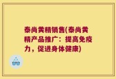 泰尚黄精销售(泰尚黄精产品推广：提高免疫力，促进身体健康)