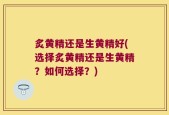 炙黄精还是生黄精好(选择炙黄精还是生黄精？如何选择？)