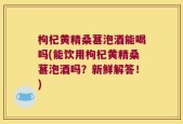 枸杞黄精桑葚泡酒能喝吗(能饮用枸杞黄精桑葚泡酒吗？新鲜解答！)
