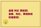 桑椹 枸杞 黄精茶(桑椹、枸杞、黄精制成的健康茶)