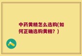 中药黄精怎么选购(如何正确选购黄精？)