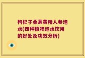 枸杞子桑葚黄精人参泡水(四种植物泡水饮用的好处及功效分析)