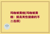 玛咖蛎黄精(玛咖蛎黄精：提高男性健康的不二选择)