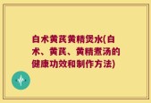 白术黄芪黄精煲水(白术、黄芪、黄精煮汤的健康功效和制作方法)