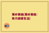 蕉岭黄精(蕉岭黄精：助力健康生活)