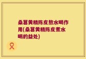 桑葚黄精陈皮熬水喝作用(桑葚黄精陈皮煮水喝的益处)