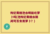 枸杞黄精泡水喝能吃萝卜吗(泡枸杞黄精水期间可否食用萝卜？)
