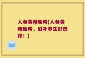 人参黄精胎粉(人参黄精胎粉，滋补养生好选择！)