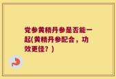 党参黄精丹参是否能一起(黄精丹参配合，功效更佳？)
