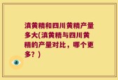 滇黄精和四川黄精产量多大(滇黄精与四川黄精的产量对比，哪个更多？)