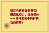 制首乌黄精党参黄芪(提高免疫力，强身健体——四种常见中药材的功效作用)