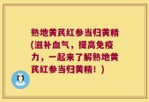 熟地黄芪红参当归黄精(滋补血气，提高免疫力，一起来了解熟地黄芪红参当归黄精！)