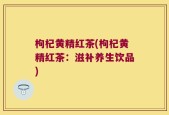 枸杞黄精红茶(枸杞黄精红茶：滋补养生饮品)
