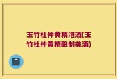 玉竹杜仲黄精泡酒(玉竹杜仲黄精酿制美酒)
