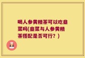 喝人参黄精茶可以吃韭菜吗(韭菜与人参黄精茶搭配是否可行？)