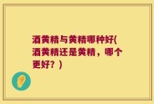 酒黄精与黄精哪种好(酒黄精还是黄精，哪个更好？)