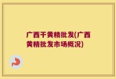 广西干黄精批发(广西黄精批发市场概况)
