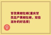 甘孜黄精牡蛎(重庆甘孜出产黄精牡蛎，双倍滋补的好选择)