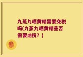 九蒸九晒黄精需要交税吗(九蒸九晒黄精是否需要纳税？)