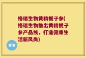 格瑞生物黄精栀子参(格瑞生物推出黄精栀子参产品线，打造健康生活新风尚)