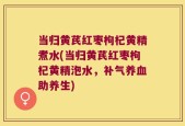 当归黄芪红枣枸杞黄精煮水(当归黄芪红枣枸杞黄精泡水，补气养血助养生)