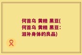 何首乌 黄精 黑豆(何首乌 黄精 黑豆：滋补身体的良品)