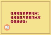 杜仲雄花和黄精泡水(杜仲雄花与黄精泡水享受健康好处)