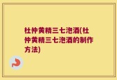 杜仲黄精三七泡酒(杜仲黄精三七泡酒的制作方法)