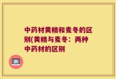 中药材黄精和麦冬的区别(黄精与麦冬：两种中药材的区别