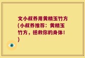 文小叔养用黄精玉竹方(小叔养推荐：黄精玉竹方，拯救你的身体！)