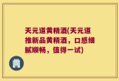 天元道黄精酒(天元道推新品黄精酒，口感细腻顺畅，值得一试)