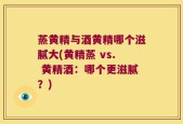 蒸黄精与酒黄精哪个滋腻大(黄精蒸 vs. 黄精酒：哪个更滋腻？)