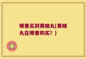 哪里买到黄精丸(黄精丸在哪里购买？)
