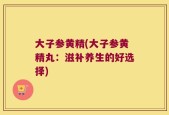 大子参黄精(大子参黄精丸：滋补养生的好选择)