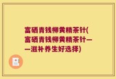 富硒青钱柳黄精茶针(富硒青钱柳黄精茶针——滋补养生好选择)
