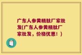 广东人参黄精肽厂家批发(广东人参黄精肽厂家批发，价格优惠！)
