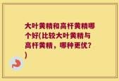 大叶黄精和高杆黄精哪个好(比较大叶黄精与高杆黄精，哪种更优？)