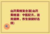 山药黄精复合酒(山药黄精酒：中医配方，滋阴健脾，养生保健好选择)