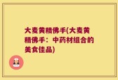 大麦黄精佛手(大麦黄精佛手：中药材组合的美食佳品)