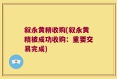 叙永黄精收购(叙永黄精被成功收购：重要交易完成)