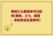 黄精三七鹿茸参可以配吗(黄精、三七、鹿茸、参能够混合使用吗？)