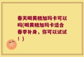 春天喝黄精加玛卡可以吗(喝黄精加玛卡适合春季补身，你可以试试！)