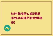 杜仲黄精茶口感(喝起来独具韵味的杜仲黄精茶)