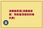 滇黄精茶苞(滇黄精茶苞：传统普洱茶的珍稀代表)