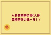 人参黄精茶价格(人参黄精茶多少钱一斤？)
