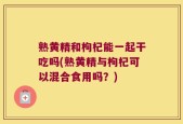 熟黄精和枸杞能一起干吃吗(熟黄精与枸杞可以混合食用吗？)