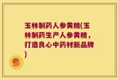 玉林制药人参黄精(玉林制药生产人参黄精，打造良心中药材新品牌)