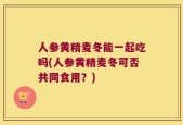 人参黄精麦冬能一起吃吗(人参黄精麦冬可否共同食用？)