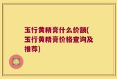 玉行黄精膏什么价额(玉行黄精膏价格查询及推荐)