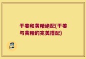 干姜和黄精绝配(干姜与黄精的完美搭配)